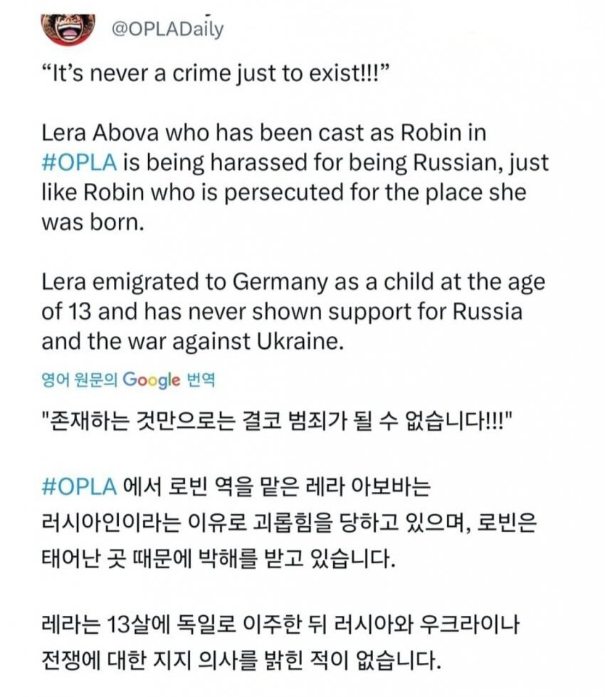 @OPLADaily
&quot;It's never a crime just to exist!!!&quot;
Lera Abova who has been cast as Robin in #OPLA is being harassed for being Russian, just like Robin who is persecuted for the place she was born.
Lera emigrated to Germany as a child at the age of 13 and has never shown support for Russia and the war against Ukraine.
영어 원문의 Google 번역
&quot;존재하는 것만으로는 결코 범죄가 될 수 없습니다!!!&quot;
#OPLA 에서 로빈 역을 맡은 레라 아보바는
러시아인이라는 이유로 괴롭힘을 당하고 있으며, 로빈은
태어난 곳 때문에 박해를 받고 있습니다.
레라는 13살에 독일로 이주한 뒤 러시아와 우크라이나 전쟁에 대한 지지 의사를 밝힌 적이 없습니다.