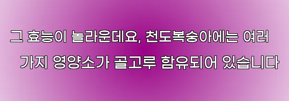 그 효능이 놀라운데요, 천도복숭아에는 여러 가지 영양소가 골고루 함유되어 있습니다