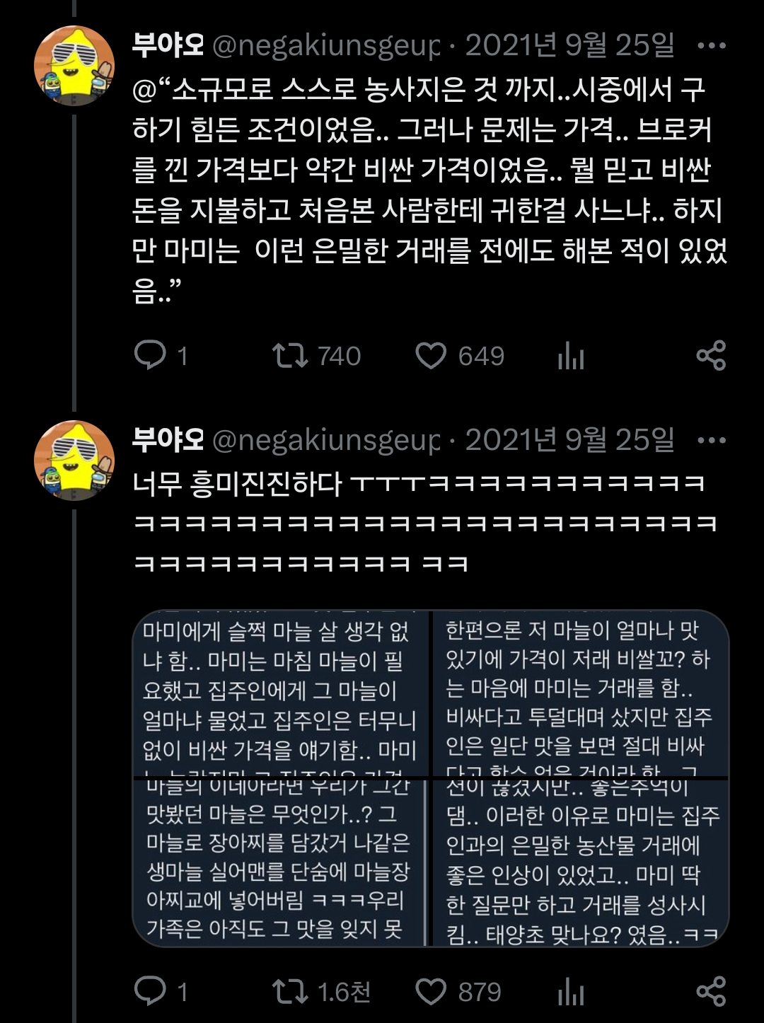 부야오 @negakiunsgeup. 2021년 9월 25일 @“소규모로 스스로 농사지은 것 까지..시중에서 구 하기 힘든 조건이었음.. 그러나 문제는 가격.. 브로커 를 낀 가격보다 약간 비싼 가격이었음.. 뭘 믿고 비싼 돈을 지불하고 처음본 사람한테 귀한걸 사느냐.. 하지 만 마미는 이런 은밀한 거래를 전에도 해본 적이 있었 음..&quot;
1
740
649
부야오 @negakiunsgeur 2021년 9월 25일 …
너무 흥미진진하다 ㅜㅜㅜㅋㅋㅋㅋㅋㅋㅋㅋㅋㅋㅋ
