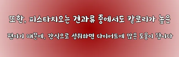  또한, 피스타치오는 견과류 중에서도 칼로리가 높은 편이기 때문에, 간식으로 섭취하면 다이어트에 많은 도움이 됩니다
