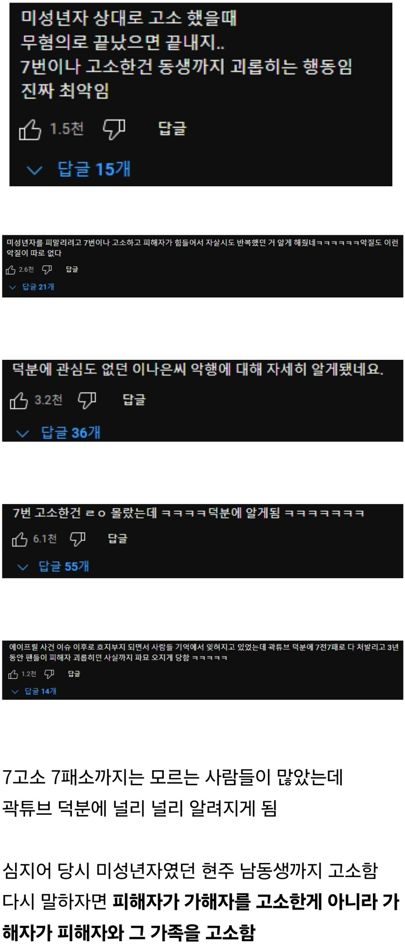 미성년자 상대로 고소 했을때 무혐의로 끝났으면 끝내지..
7번이나 고소한건 동생까지 괴롭히는 행동임 진짜 최악임
1.5천
✓ 답글 15개
답글
미성년자를 피울리려고 7번이나 고소하고 피해자가 힘들어서 자살시도 반복했던 거 알게 해네들도 어린 악질이 따로 없다
~ 답글21개
덕분에 관심도 없던 이나은씨 악행에 대해 자세히 알게됐네요.
3.2천
✓ 답글 36개
답글
7번 고소한건 ㄹㅇ 몰랐는데 ㅋㅋㅋㅋ덕분에 알게됨 ㅋㅋㅋㅋㅋㅋㅋ
6.1전
답글
✓ 답글 55개
에이프릴 사건 이슈 이후로 흐지부지 되면서 사람들 기억에서 잊혀지고 있었는데 광튜브 덕분에 7전7패로 다 처발리고 3년 동안 팬들이 피해자 과를 하던 사실까지 파요 오지게 담았
12
글14개
7고소 7패소까지는 모르는 사람들이 많았는데 곽튜브 덕분에 널리 널리 알려지게 됨
심지어 당시 미성년자였던 현주 남동생까지 고소함 다시 말하자면 피해자가 가해자를 고소한게 아니라 가 해자가 피해자와 그 가족을 고소함