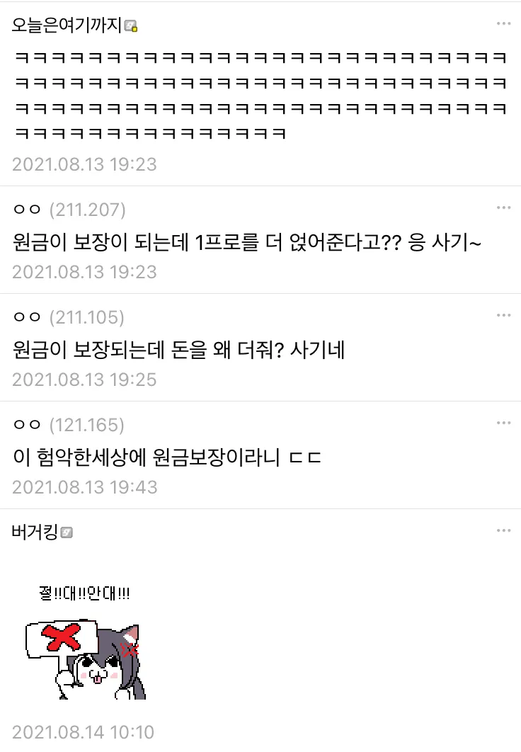 오늘은 여기까지 
2021.08.13 19:23 
ㅇㅇ (211.207) 
원금이 보장이 되는데 1프로를 더 얹어준다고?? 응 사기~ 
2021.08.13 19:23 
ㅇㅇ (211.105) 
원금이 보장되는데 돈을 왜 더줘? 사기네 
2021.08.13 19:25 
ㅇㅇ(121.165) 
이 험악한세상에 원금보장이라니 ㄷㄷ 
2021.08.13 19:43 
버거킹 
2021.08.14 10:10