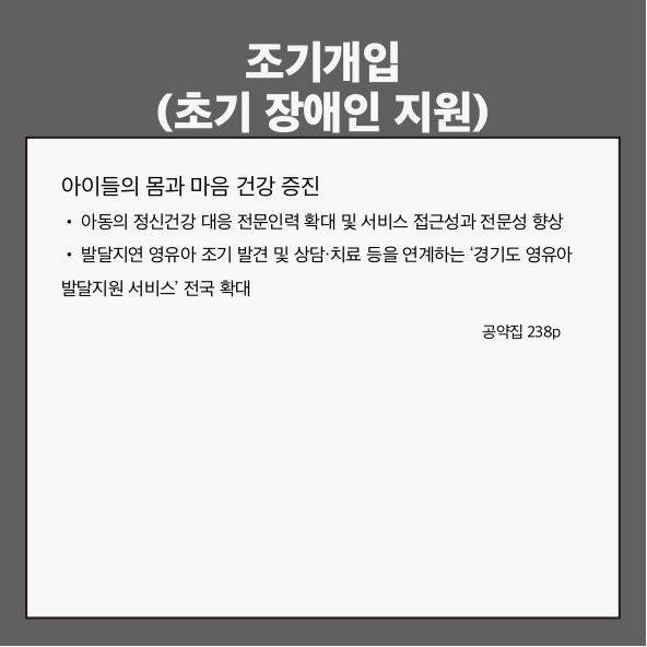 조기개입(초기 장애인 지원)
아이들의 몸과 마음 건강 증진 (공약집 238p)
● 아동의 정신건강 대응 전문인력 확대 및 서비스 접근성과 전문성 향상
● 발달지연 영유아 조기 발견 및 상담&middot;치료 등을 연계하는 &lsquo;경기도 영유아 발달지원 서비스&rsquo; 전국 확대