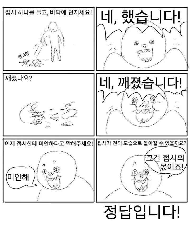 접시 하나를 들고, 바닥에 던지세요!
네, 했습니다!
쨍그랑
깨졌나요?
네, 깨졌습니다!
이제 접시한테 미안하다고 말해주세요!
접시가 전의 모습으로 돌아갈 수 있을까요?
미안해
그건 접시의 몫이죠!
정답입니다!