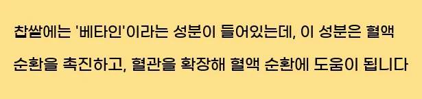  찹쌀에는 '베타인'이라는 성분이 들어있는데, 이 성분은 혈액 순환을 촉진하고, 혈관을 확장해 혈액 순환에 도움이 됩니다