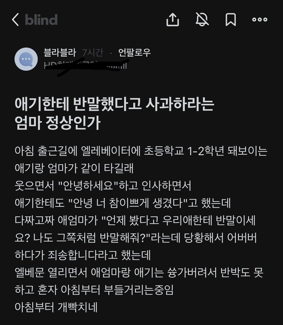 애기한테 반말했다고 사과하라는 엄마 정상인가
아침 출근길에 엘레베이터에 초등학교 1-2학년 돼보이는 애기랑 엄마가 같이 타길래 웃으면서 &quot;안녕하세요&quot;하고 인사하면서 애기한테도 &quot;안녕 너 참이쁘게 생겼다&quot;고 했는데 다짜고짜 애엄마가 &quot;언제 봤다고 우리애한테 반말이세 요? 나도 그쪽처럼 반말해줘?&quot;라는데 당황해서 어버버 하다가 죄송합니다라고 했는데 엘베문 열리면서 애엄마랑 애기는 쓩가버려서 반박도 못 하고 혼자 아침부터 부들거리는중임 아침부터 개빡치네