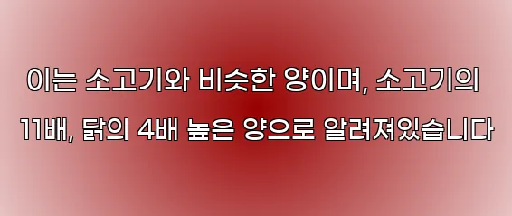 이는 소고기와 비슷한 양이며, 소고기의 11배, 닭의 4배 높은 양으로 알려져있습니다