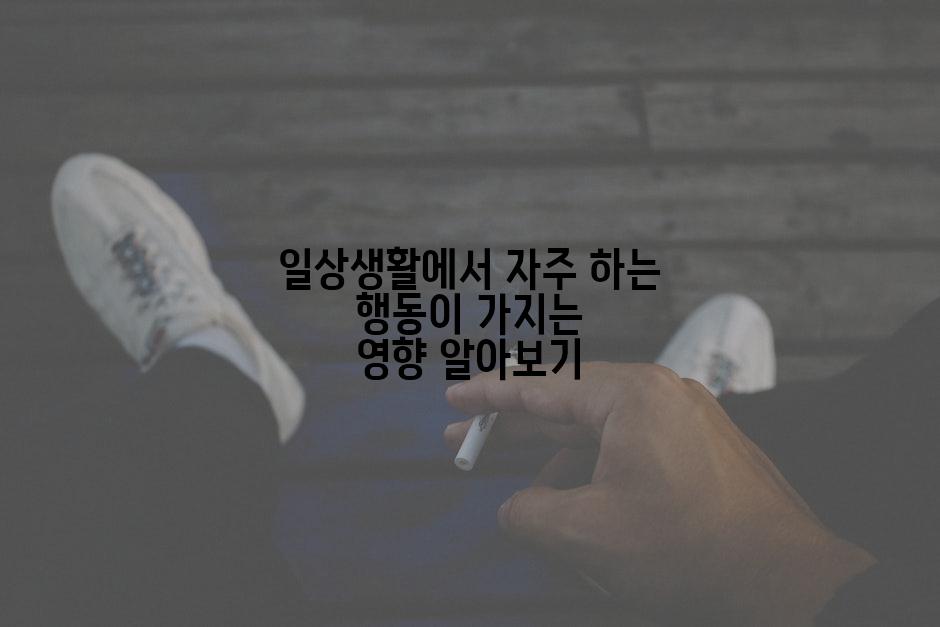 일상생활에서 자주 하는 행동이 가지는 영향 알아보기