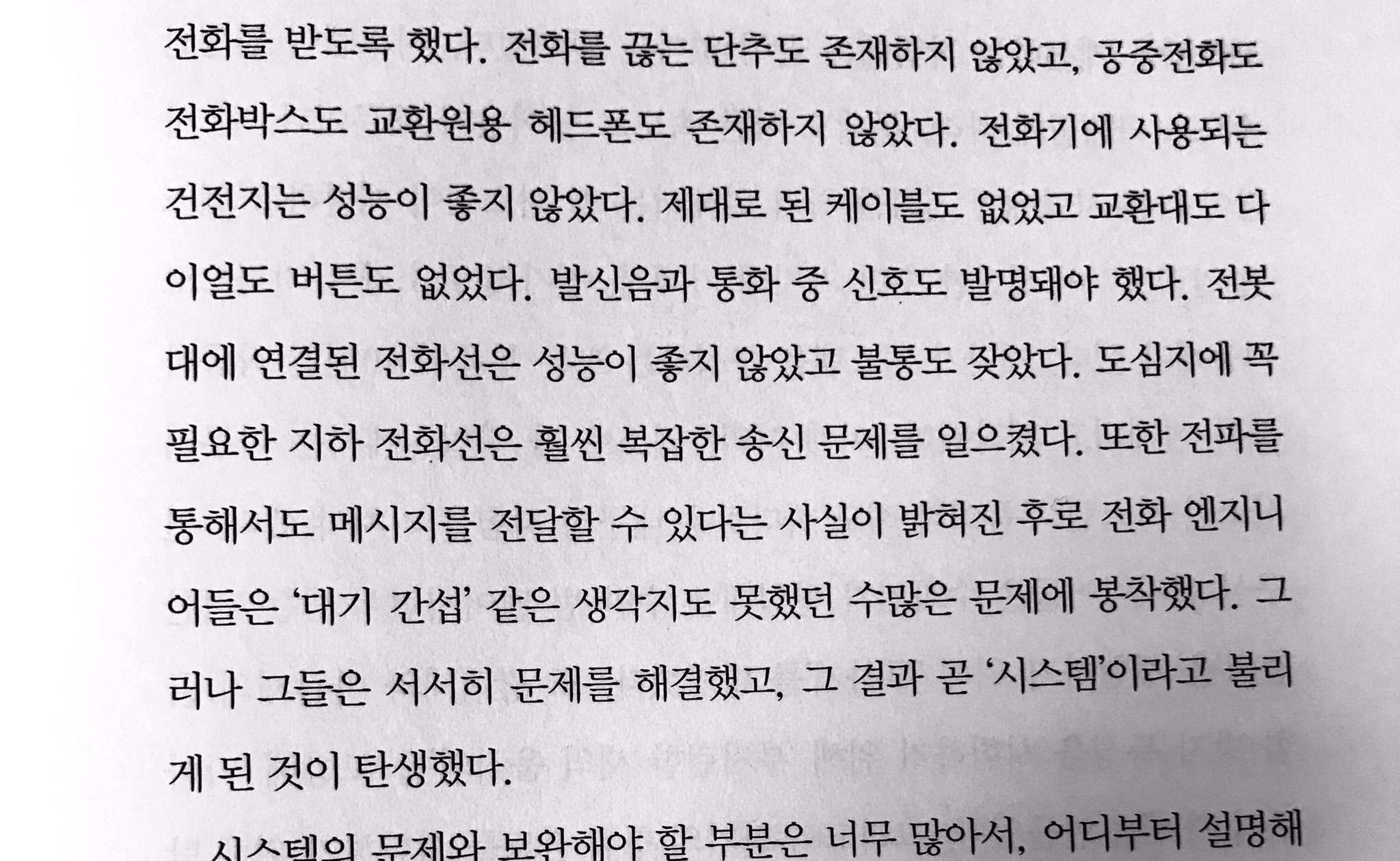 전화를 받도록 했다. 전화를 끊는 단추도 존재하지 않았고, 공중전화도 전화박스도 교환원용 헤드폰도 존재하지 않았다. 전화기에 사용되는 건전지는 성능이 좋지 않았다. 제대로 된 케이블도 없었고 교환대도 다 이얼도 버튼도 없었다. 발신음과 통화 중 신호도 발명돼야 했다. 전봇 대에 연결된 전화선은 성능이 좋지 않았고 불통도 잦았다. 도심지에 꼭 필요한 지하 전화선은 훨씬 복잡한 송신 문제를 일으켰다. 또한 전파를 통해서도 메시지를 전달할 수 있다는 사실이 밝혀진 후로 전화 엔지니 어들은 '대기 간섭' 같은 생각지도 못했던 수많은 문제에 봉착했다. 그 러나 그들은 서서히 문제를 해결했고, 그 결과 곧 '시스템'이라고 불리 게 된 것이 탄생했다.
시스템의 문제와 보완해야 할 부분은 너무 많아서, 어디부터 설명해 (하략)