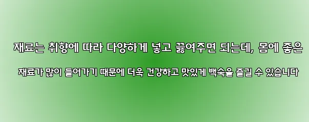  재료는 취향에 따라 다양하게 넣고 끓여주면 되는데, 몸에 좋은 재료가 많이 들어가기 때문에 더욱 건강하고 맛있게 백숙을 즐길 수 있습니다