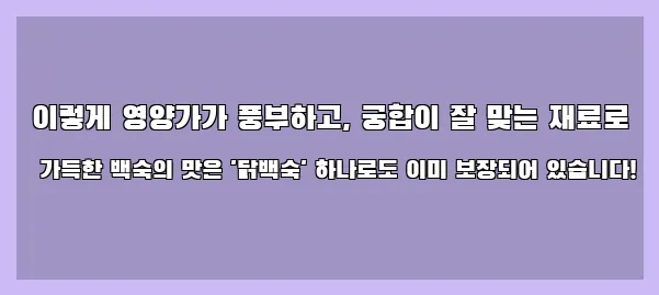  이렇게 영양가가 풍부하고, 궁합이 잘 맞는 재료로 가득한 백숙의 맛은 '닭백숙' 하나로도 이미 보장되어 있습니다!