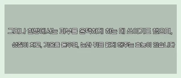  그러나 한방에서는 피부를 윤택하게 하는 데 쓰이기도 했으며, 성질이 차고, 기운을 돋우며, 눈과 귀를 맑게 해주는 효능이 있습니다