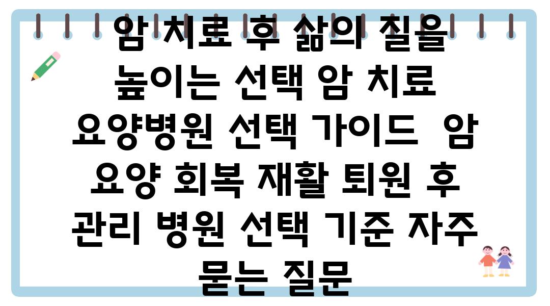  암 치료 후 삶의 질을 높이는 선택 암 치료 요양병원 선택 설명서  암 요양 회복 재활 퇴원 후 관리 병원 선택 기준 자주 묻는 질문