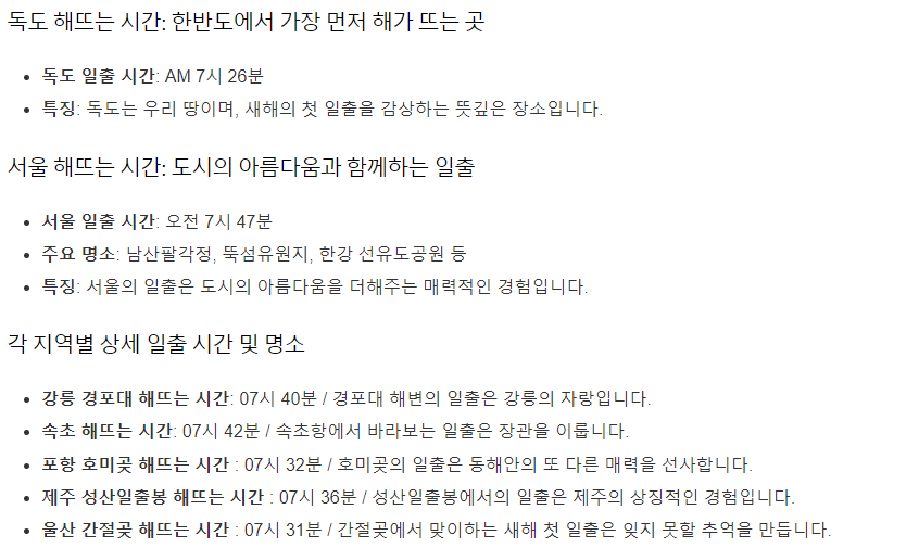 독도: 한반도에서 가장 먼저 해가 뜨는 곳
일출 시간: AM 7시 26분
특징: 독도는 우리 땅이며, 새해의 첫 일출을 감상하는 뜻깊은 장소입니다.
서울: 도시의 아름다움과 함께하는 일출
일출 시간: 오전 7시 47분
주요 명소: 남산팔각정, 뚝섬유원지, 한강 선유도공원 등
특징: 서울의 일출은 도시의 아름다움을 더해주는 매력적인 경험입니다.
각 지역별 상세 일출 시간 및 명소
강릉 경포대: 07시 40분 / 경포대 해변의 일출은 강릉의 자랑입니다.
속초: 07시 42분 / 속초항에서 바라보는 일출은 장관을 이룹니다.
포항 호미곶: 07시 32분 / 호미곶의 일출은 동해안의 또 다른 매력을 선사합니다.
제주 성산일출봉: 07시 36분 / 성산일출봉에서의 일출은 제주의 상징적인 경험입니다.
울산 간절곶: 07시 31분 / 간절곶에서 맞이하는 새해 첫 일출은 잊지 못할 추억을 만듭니다.