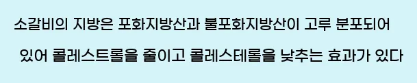  소갈비의 지방은 포화지방산과 불포화지방산이 고루 분포되어 있어 콜레스트롤을 줄이고 콜레스테롤을 낮추는 효과가 있다