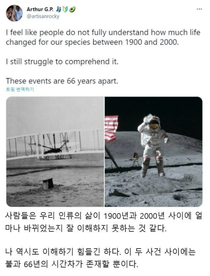 Arthur G.P.
@artisanrocky
...
I feel like people do not fully understand how much life changed for our species between 1900 and 2000.
I still struggle to comprehend it.
These events are 66 years apart.
트윗 번역하기
사람들은 우리 인류의 삶이 1900년과 2000년 사이에 얼 마나 바뀌었는지 잘 이해하지 못하는 것 같다.
나 역시도 이해하기 힘들긴 하다. 이 두 사건 사이에는 불과 66년의 시간차가 존재할 뿐이다.