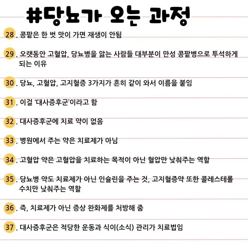 #당뇨가 오는 과정
28. 콩팥은 한 번 맛이 가면 재생이 안됨
29. 오랫동안 고혈압, 당뇨병을 앓는 사람들 대부분이 만성 콩팥병으로 투석하게 되는 이유
30. 당뇨, 고혈압, 고지혈증 3가지가 흔히 같이 와서 이름을 붙임
31. 이걸 '대사증후군'이라고 함
32. 대사증후군에 치료 약이 없음
33. 병원에서 주는 약은 치료제가 아님
34. 고혈압 약은 고혈압을 치료하는 목적이 아닌 혈압만 낮춰주는 역할
35. 당뇨병 약도 치료제가 아닌 인슐린을 주는 것, 고지혈증약 또한 콜레스테롤 수치만 낮춰주는 역할
36. 즉, 치료제가 아닌 증상 완화제를 처방해 줌
37. 대사증후군은 적당한 운동과 식이(소식) 관리가 치료법임