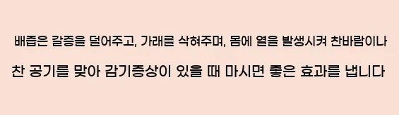   배즙은 갈증을 덜어주고, 가래를 삭혀주며, 몸에 열을 발생시켜 찬바람이나 찬 공기를 맞아 감기증상이 있을 때 마시면 좋은 효과를 냅니다