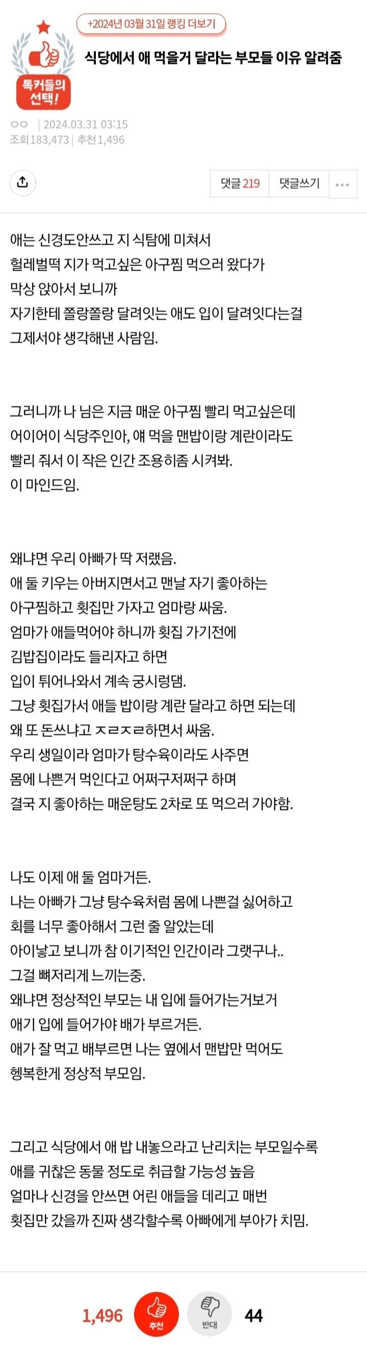 식당에서 애 먹을거 달라는 부모들 이유 알려줌
00243103:15
ث
댓글 219
댓글쓰기
애는 신경도안쓰고 지 식탐에 미쳐서 헐레벌떡 지가 먹고싶은 아구찜 먹으러 왔다가 막상 앉아서 보니까 자기한테 쫄랑쫄랑 달려잇는 애도 입이 달려잇다는걸 그제서야 생각해낸 사람임.
그러니까 나 님은 지금 매운 아구찜 빨리 먹고싶은데 어이어이 식당주인아&#44; 얘 먹을 맨밥이랑 계란이라도 빨리 줘서 이 작은 인간 조용히좀 시켜봐. 이 마인드임.
왜냐면 우리 아빠가 딱 저랬음.
애둘 키우는 아버지면서고 맨날 자기 좋아하는 아구찜하고 횟집만 가자고 엄마랑 싸움. 엄마가 애들먹어야 하니까 횟집 가기전에 김밥집이라도 들리자고 하면 입이 튀어나와서 계속 궁시렁댐.
그냥 횟집가서 애들 밥이랑 계란 달라고 하면 되는데 왜 또 돈쓰냐고 ㅈㄹㅈㄹ하면서 싸움. 우리 생일이라 엄마가 탕수육이라도 사주면 몸에 나쁜거 먹인다고 어쩌구저쩌구 하며
결국 지 좋아하는 매운탕도 2차로 또 먹으러 가야함.
나도 이제 애둘 엄마거든.
나는 아빠가 그냥 탕수육처럼 몸에 나쁜걸 싫어하고
회를 너무 좋아해서 그런 줄 알았는데 아이낳고 보니까 참 이기적인 인간이라 그랬구나...
그걸 뼈저리게 느끼는중&#44; 왜냐면 정상적인 부모는 내 입에 들어가는거보거
애기 입에 들어가야 배가 부르거든.
애가 잘 먹고 배부르면 나는 옆에서 맨밥만 먹어도 행복한게 정상적 부모임.
그리고 식당에서 애 밥 내놓으라고 난리치는 부모일수록 얼마나 신경을 안쓰면 어린 애들을 데리고 매번
애를 귀찮은 동물 정도로 취급할 가능성 높음
횟집만 갔을까 진짜 생각할수록 아빠에게 부아가 치임.
