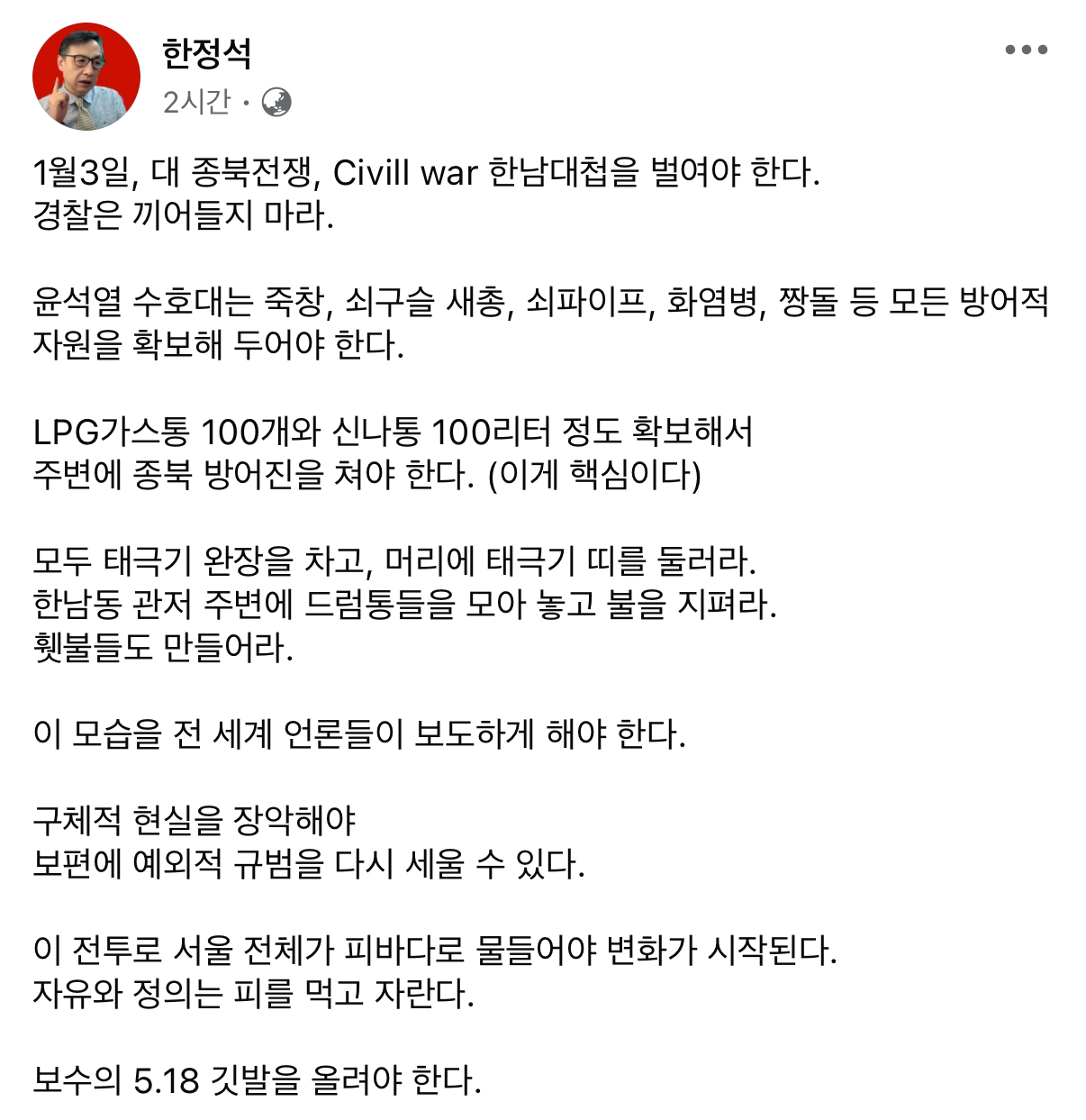한정석
2시간
1월3일, 대 종북전쟁, Civill war 한남대첩을 벌여야 한다. 경찰은 끼어들지 마라.
...
윤석열 수호대는 죽창, 쇠구슬 새총, 쇠파이프, 화염병, 짱돌 등 모든 방어적 자원을 확보해 두어야 한다.
LPG가스통 100개와 신나통 100리터 정도 확보해서 주변에 종북 방어진을 쳐야 한다. (이게 핵심이다)
모두 태극기 완장을 차고, 머리에 태극기 띠를 둘러라. 한남동 관저 주변에 드럼통들을 모아 놓고 불을 지펴라. 횃불들도 만들어라.
이 모습을 전 세계 언론들이 보도하게 해야 한다.
구체적 현실을 장악해야 보편에 예외적 규범을 다시 세울 수 있다.
이 전투로 서울 전체가 피바다로 물들어야 변화가 시작된다. 자유와 정의는 피를 먹고 자란다.
보수의 5.18 깃발을 올려야 한다.