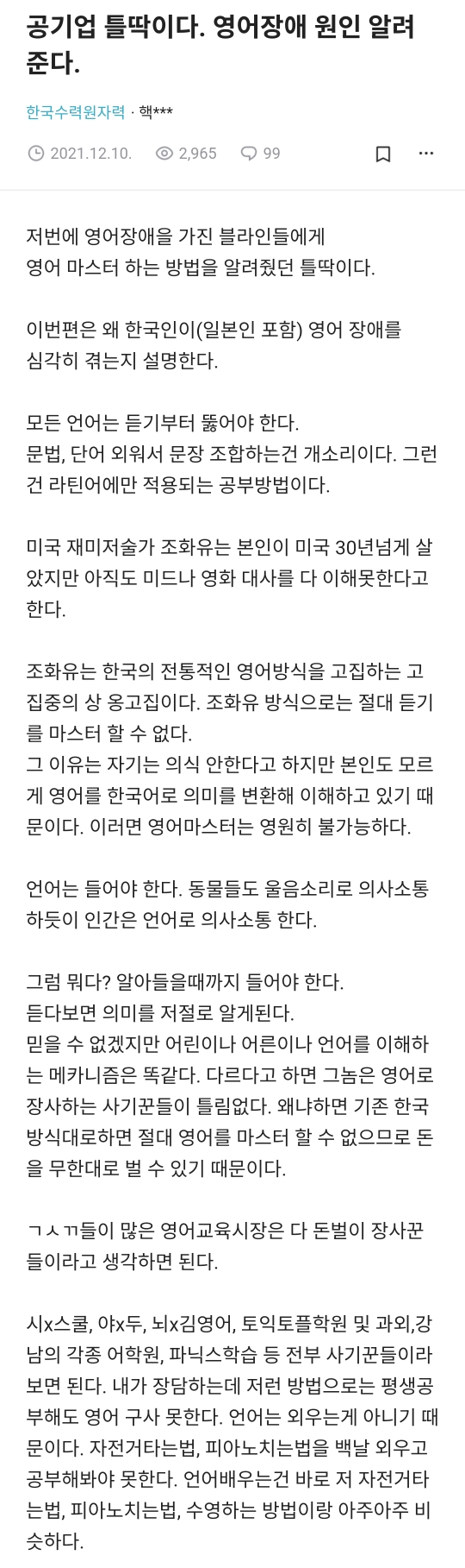 공기업 틀딱이다. 영어장애 원인 알려 준다.
한국수력원자력 핵
2021.12.10 2&#44;965 99
저번에 영어장애을 가진 블라인들에게
영어 마스터 하는 방법을 알려줬던 틀딱이다.
이번편은 왜 한국인이(일본인 포함) 영어 장애를 심각히 겪는지 설명한다.
모든 언어는 듣기부터 뚫어야 한다.
문법&#44; 단어 외워서 문장 조합하는건 개소리이다. 그런 건 라틴어에만 적용되는 공부방법이다.
미국 재미저술가 조화유는 본인이 미국 30년넘게 살 았지만 아직도 미드나 영화 대사를 다 이해못한다고 한다.
조화유는 한국의 전통적인 영어방식을 고집하는 고 집중의 상 옹고집이다. 조화유 방식으로는 절대 듣기 를 마스터 할 수 없다.
그 이유는 자기는 의식 안한다고 하지만 본인도 모르 게 영어를 한국어로 의미를 변환해 이해하고 있기 때 문이다. 이러면 영어마스터는 영원히 불가능하다.
언어는 들어야 한다. 동물들도 울음소리로 의사소통 하듯이 인간은 언어로 의사소통 한다.
그럼 뭐다? 알아들을때까지 들어야 한다. 듣다보면 의미를 저절로 알게된다. 믿을 수 없겠지만 어린이나 어른이나 언어를 이해하 는 메카니즘은 똑같다. 다르다고 하면 그놈은 영어로 장사하는 사기꾼들이 틀림없다. 왜냐하면 기존 한국 방식대로하면 절대 영어를 마스터 할 수 없으므로 돈 을 무한대로 벌 수 있기 때문이다.
ㄱㅅㄲ들이 많은 영어교육시장은 다 돈벌이 장사꾼 들이라고 생각하면 된다.
시x스쿨&#44; 야x두&#44; 뇌x김영어&#44; 토익토플학원 및 과외&#44; 강 남의 각종 어학원&#44; 파닉스학습 등 전부 사기꾼들이라 보면 된다. 내가 장담하는데 저런 방법으로는 평생공 부해도 영어 구사 못한다. 언어는 외우는게 아니기 때 문이다. 자전거타는법&#44; 피아노치는법을 백날 외우고 공부해봐야 못한다. 언어배우는건 바로 저 자전거타 는법&#44; 피아노치는법&#44; 수영하는 방법이랑 아주아주 비 슷하다