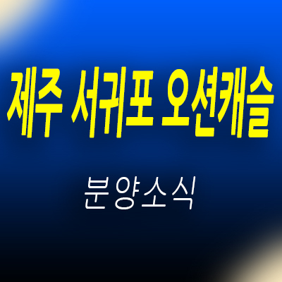  제주 서귀포 오션캐슬 아파트 공급 서귀포 후분양 세컨하우스 분양가 및 홍보관 위치 안내