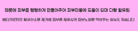  때문에 피부를 탱탱하게 만들어주어 피부미용에 도움이 되며 다량 함유된 베타카로틴은 활성산소를 제거해 피부를 재생시켜 피부노화를 막아주는 효능도 있습니다