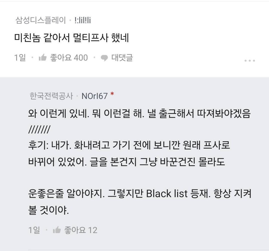 삼성디스플레이!:lil!li
미친놈 같아서 멀티프사 했네
1일
좋아요 400
대댓글
...
한국전력공사 NOrI67 *
와 이런게 있네. 뭐 이런걸 해. 낼 출근해서 따져봐야겠음
후기: 내가. 화내려고 가기 전에 보니깐 원래 프사로 바뀌어 있었어. 글을 본건지 그냥 바꾼건진 몰라도
운좋은줄 알아야지. 그렇지만 Black list 등재. 항상 지켜 볼 것이야.
1일
좋아요 12