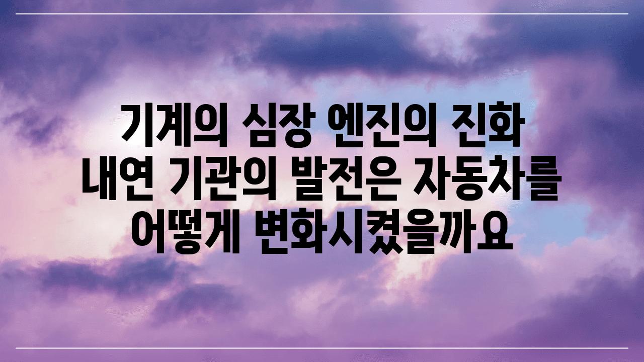 기계의 심장 엔진의 진화  내연 기관의 발전은 자동차를 어떻게 변화시켰을까요