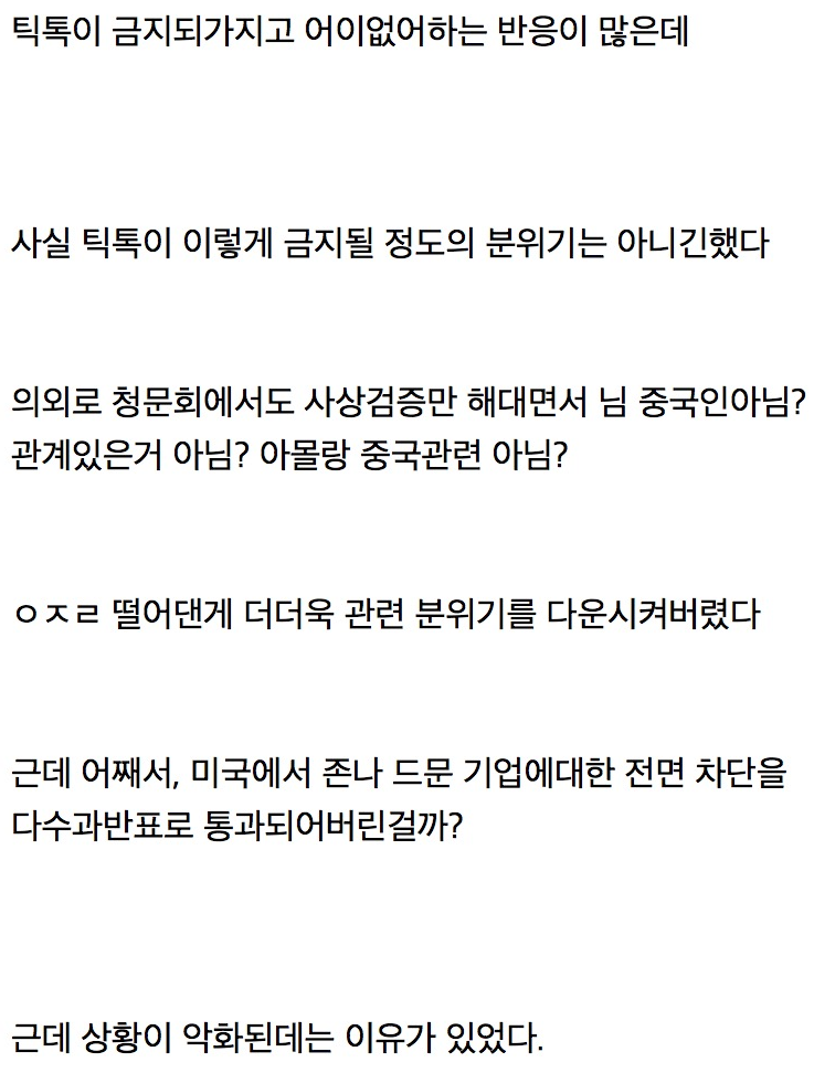 틱톡이 금지되가지고 어이없어하는 반응이 많은데
사실 틱톡이 이렇게 금지될 정도의 분위기는 아니긴했다
의외로 청문회에서도 사상검증만 해대면서 님 중국인아님? 관계있은거 아님? 아몰랑 중국관련 아님?
ㅇㅈㄹ 떨어댄게 더더욱 관련 분위기를 다운시켜버렸다
근데 어째서&#44; 미국에서 존나 드문 기업에대한 전면 차단을 다수과반표로 통과되어버린걸까?
근데 상황이 악화된데는 이유가 있었다.