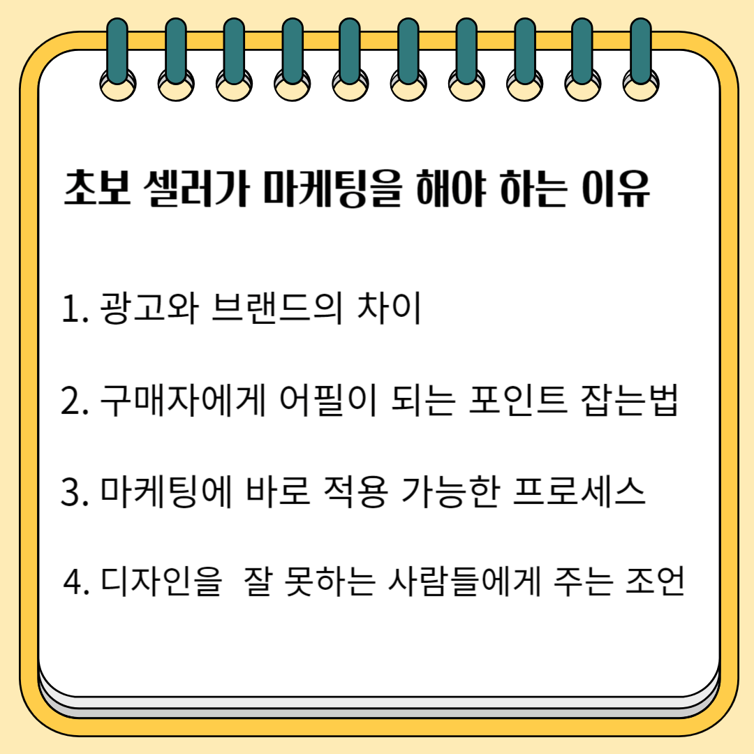 초보셀러가 마케팅을 꼭 해야 하는 이유 1. 광고와 브랜드의 차이 2.구매자에게 어필이 되는 포인트 잡는 법 3. 마케팅에 바로 적용 가능한 프로세스 4. 디자인을 잘 못하는 사람에게 주는 조언