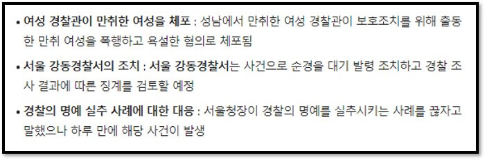 여성 경찰관이 만취한 여성을 체포 : 성남에서 만취한 여성 경찰관이 보호조치를 위해 출동한 만취 여성을 폭행하고 욕설한 혐의로 체포됨
서울 강동경찰서의 조치 : 서울 강동경찰서는 사건으로 순경을 대기 발령 조치하고 경찰 조사 결과에 따른 징계를 검토할 예정
경찰의 명예 실추 사례에 대한 대응 : 서울청장이 경찰의 명예를 실추시키는 사례를 끊자고 말했으나 하루 만에 해당 사건이 발생