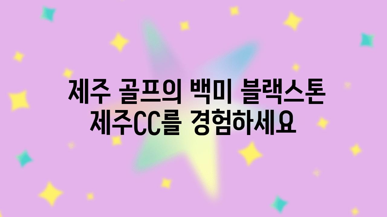  제주 골프의 백미 블랙스톤 제주CC를 경험하세요