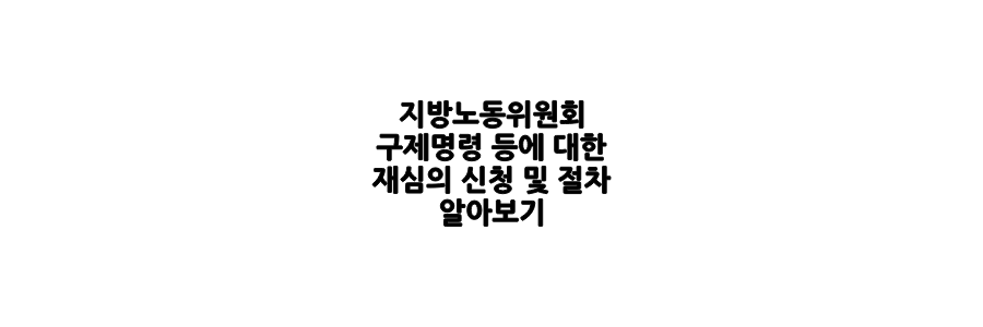 지방노동위원회 구제명령 등에 대한 재심 신청 및 절차에 대해 알아보세요.