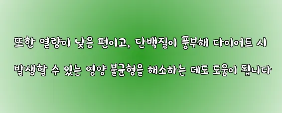  또한 열량이 낮은 편이고, 단백질이 풍부해 다이어트 시 발생할 수 있는 영양 불균형을 해소하는 데도 도움이 됩니다