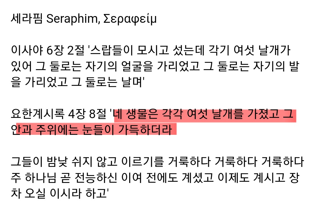 세라핌 Seraphim, Σεραφείμ
이사야 6장 2절 '스랍들이 모시고 섰는데 각기 여섯 날개가 있어 그 둘로는 자기의 얼굴을 가리었고 그 둘로는 자기의 발 을 가리었고 그 둘로는 날며'
요한계시록 4장 8절 '네 생물은 각각 여섯 날개를 가졌고 그 안과 주위에는 눈들이 가득하더라
그들이 밤낮 쉬지 않고 이르기를 거룩하다 거룩하다 거룩하다 주 하나님 곧 전능하신 이여 전에도 계셨고 이제도 계시고 장 차 오실 이시라 하고'