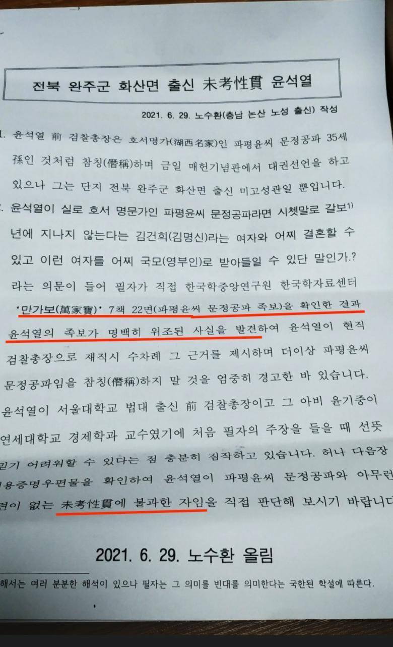 전북 완주군 화산면 출신 未考性貫 윤석열
2021. 6. 29. 노수환(충남 논산 노성 출신) 작성
1. 윤석열 前 검찰총장은 호서명가(湖西名家)인 파평윤씨 문정공파 35세 孫인 것처럼 참칭(僭稱)하며 금일 매헌기념관에서 대권선언을 하고 있으나 그는 단지 전북 완주군 화산면 출신 미고성관일 뿐입니다.
-. 윤석열이 실로 호서 명문가인 파평윤씨 문정공파라면 시쳇말로 갈보1) 년에 지나지 않는다는 김건희(김명신)라는 여자와 어찌 결혼할 수 있고 이런 여자를 어찌 국모(영부인)로 받아들일 수 있단 말인가.? 라는 의문이 들어 필자가 직접 한국학중앙연구원 한국학자료센터 *만가보(萬家寶)*7책 22면(파평윤씨 문정공파 족보)을 확인한 결과 윤석열의 족보가 명백히 위조된 사실을 발견하여 윤석열이 현직 검찰총장으로 재직시 수차례 그 근거를 제시하며 더이상 파평윤씨 문정공파임을 참칭(僭稱)하지 말 것을 엄중히 경고한 바 있습니다. 윤석열이 서울대학교 법대 출신 前 검찰총장이고 그 아비 윤기중이 연세대학교 경제학과 교수였기에 처음 필자의 주장을 들을 때 선뜻
믿기 어려워할 수 있다는 점 충분히 짐작하고 있습니다. 허나 다음장
용증명우편물을 확인하여 윤석열이 파평윤씨 문정공파와 아무런
걸이 없는 未考性貫에 불과한 자임을 직접 판단해 보시기 바랍니다
2021. 6. 29. 노수환 올림
해서는 여러 분분한 해석이 있으나 필자는 그 의미를 빈대를 의미한다는 국한된 학설에 따른다.