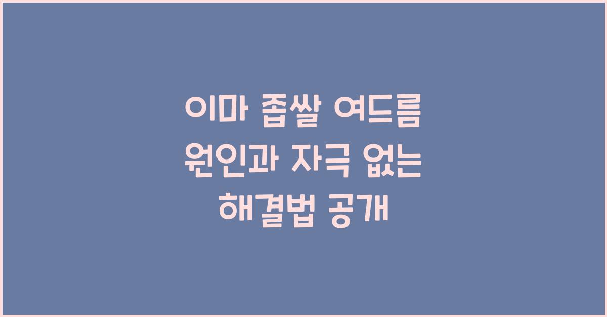 이마 좁쌀 여드름 원인, 이마 좁쌀여드름 없애기 피부에 자극 없이 해결하는법
