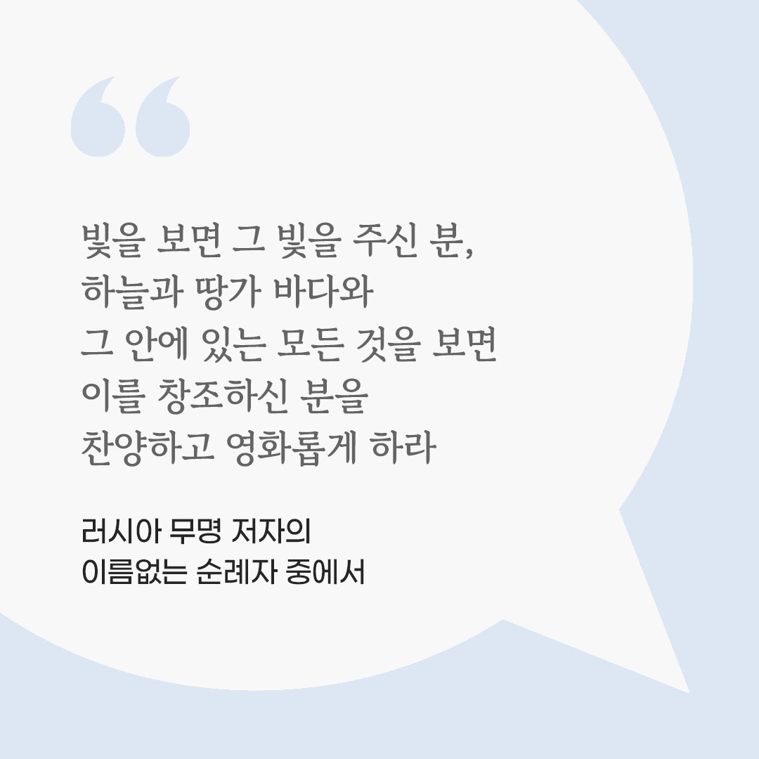 빛을 보면 그 빛을 주신 분, 하늘과 땅가 바다와 그 안에 있는 모든 것을 보면 이를 창조하신 분을 찬양하고 영화롭게 하라. (러시아 무명 저자의 이름없는 순례자 중에서) 피어나네 마음을 살리는 가톨릭 명언 이미지