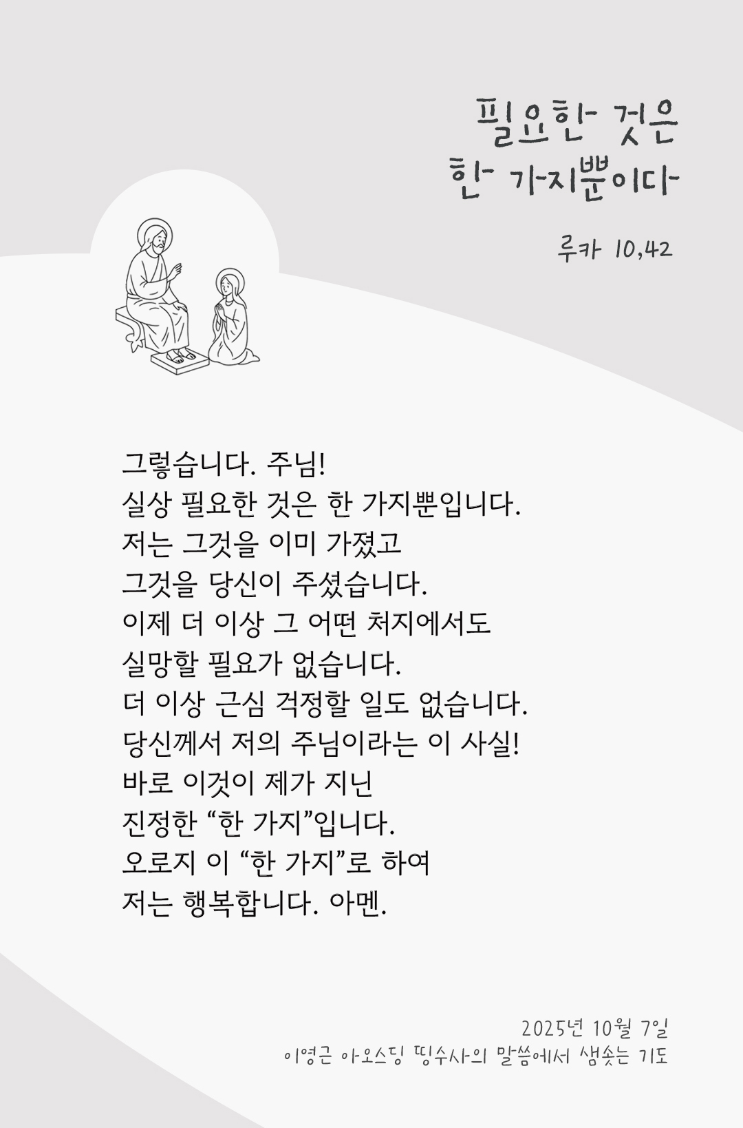 그렇습니다. 주님! 실상 필요한 것은 한 가지뿐입니다. 저는 그것을 이미 가졌고, 그것을 당신이 주셨습니다. 이제 더 이상 그 어떤 처지에서도 실망할 필요가 없습니다. 더 이상 근심 걱정할 일도 없습니다. 당신께서 저의 주님이라는 이 사실! 바로 이것이 제가 지닌 진정한 “한 가지”입니다. 오로지 이 “한 가지”로 하여 저는 행복합니다! 아멘. by 이영근 아오스딩 신부 띵수사의 말씀에서 샘솟는 기도(말샘기도)