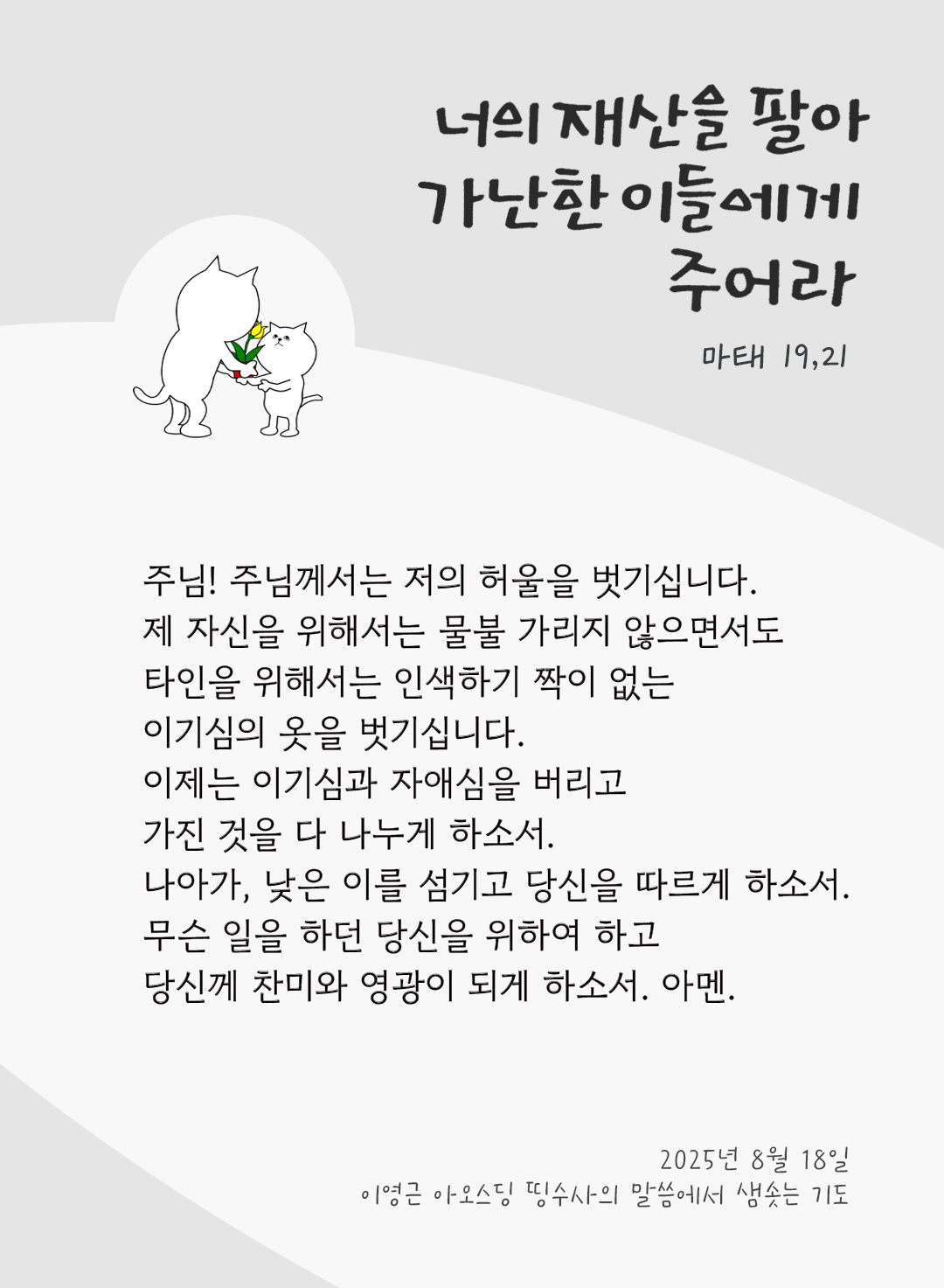 주님! 주님께서는 저의 허울을 벗기십니다. 제 자신을 위해서는 물불 가리지 않으면서도 타인을 위해서는 인색하기 짝이 없는 이기심의 옷을 벗기십니다. 이제는 이기심과 자애심을 버리고 가진 것을 다 나누게 하소서. 나아가, 낮은 이를 섬기고 당신을 따르게 하소서. 무슨 일을 하던 당신을 위하여 하고, 당신께 찬미와 영광이 되게 하소서. 아멘. by 이영근 아오스딩 신부 띵수사의 말씀에서 샘솟는 기도(말샘기도)