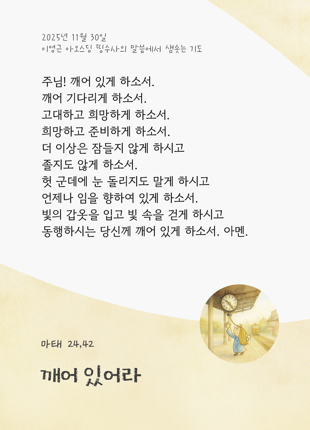 주님! 깨어 있게 하소서, 깨어 기다리게 하소서. 고대하고 희망하게 하소서, 희망하고 준비하게 하소서. 더 이상은 잠들지 않게 하시고, 졸지도 않게 하소서 헛 군데에 눈 돌리지도 말게 하시고, 언제나 임을 향하여 있게 하소서. 빛의 갑옷을 입고 빛 속을 걷게 하시고, 동행하시는 당신께 깨어 있게 하소서. 아멘. by 이영근 아오스딩 신부 띵수사의 말씀에서 샘솟는 기도(말샘기도)