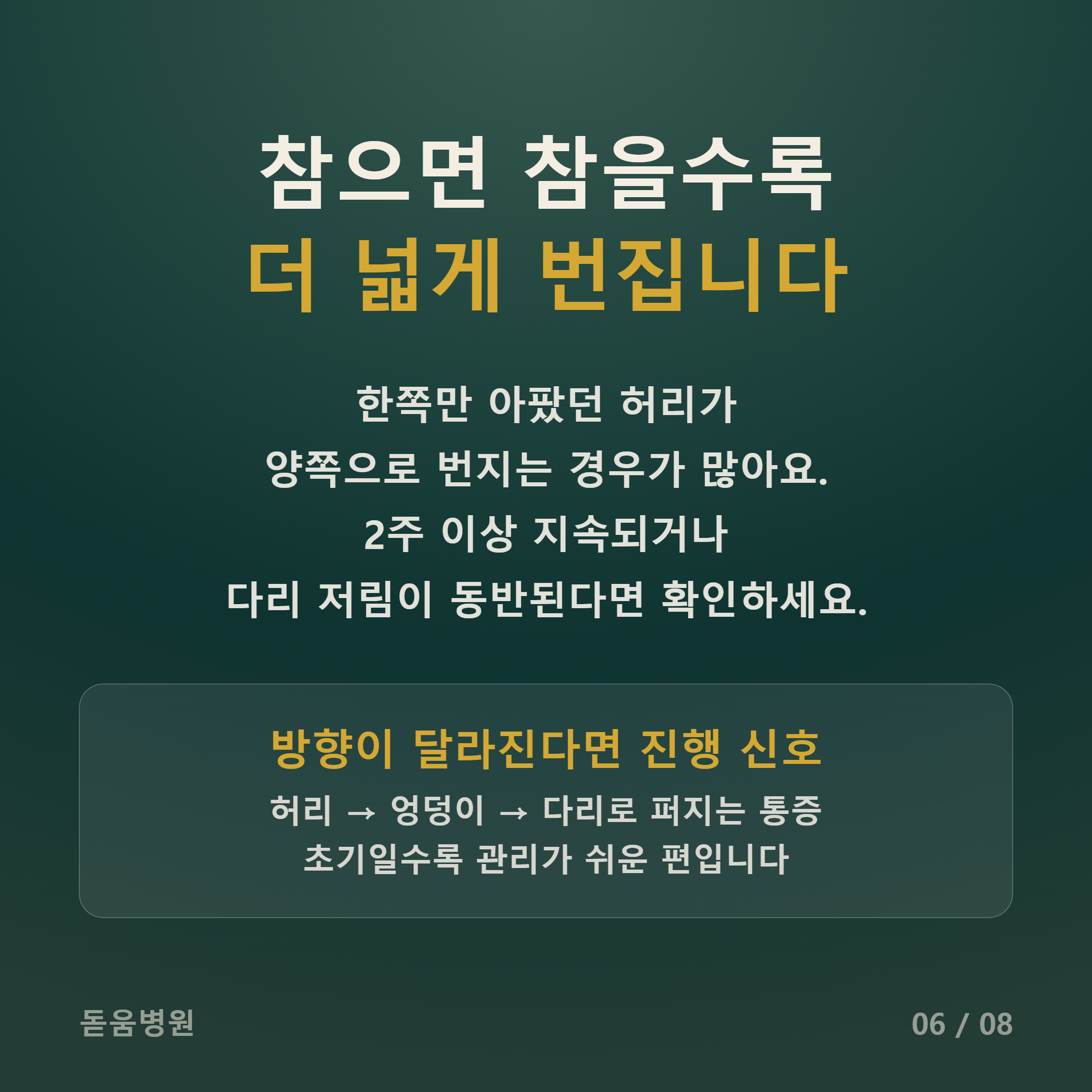 메인 제목: 참으면 참을수록 더 넓게 번집니다

본문: 한쪽만 아팠던 허리가 양쪽으로 번지는 경우가 많아요. 2주 이상 지속되거나 다리 저림이 동반된다면 확인하세요.

하단 박스:

방향이 달라진다면 진행 신호

허리 &rarr; 엉덩이 &rarr; 다리로 퍼지는 통증

초기일수록 관리가 쉬운 편입니다