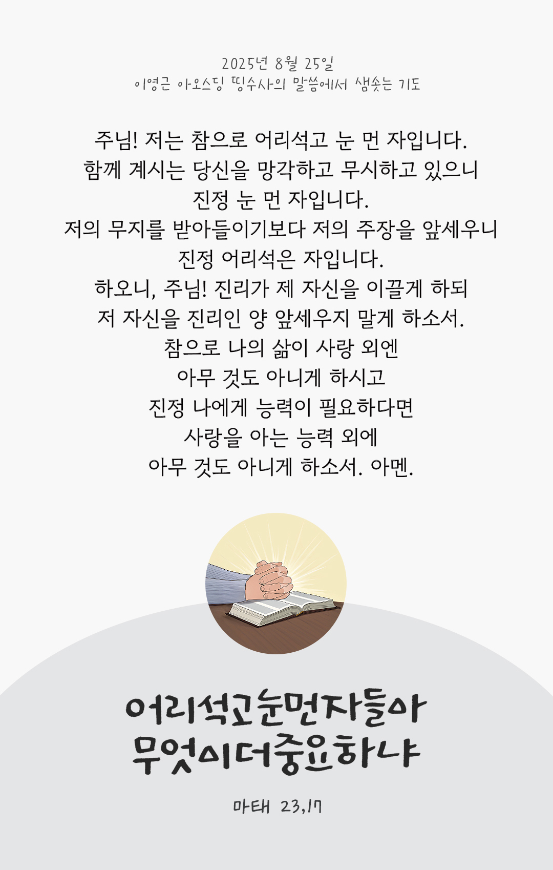 주님! 저는 참으로 어리석고, 눈 먼 자입니다. 함께 계시는 당신을 망각하고 무시하고 있으니, 진정 눈 먼 자입니다. 저의 무지를 받아들이기보다 저의 주장을 앞세우니, 진정 어리석은 자입니다. 하오니, 주님! 진리가 제 자신을 이끌게 하되, 저 자신을 진리인 양 앞세우지 말게 하소서. 참으로 나의 삶이 사랑 외엔 아무 것도 아니게 하시고, 진정 나에게 능력이 필요하다면, 사랑을 아는 능력 외에는 아무 것도 아니게 하소서. 아멘. by 이영근 아오스딩 신부 띵수사의 말씀에서 샘솟는 기도(말샘기도)
