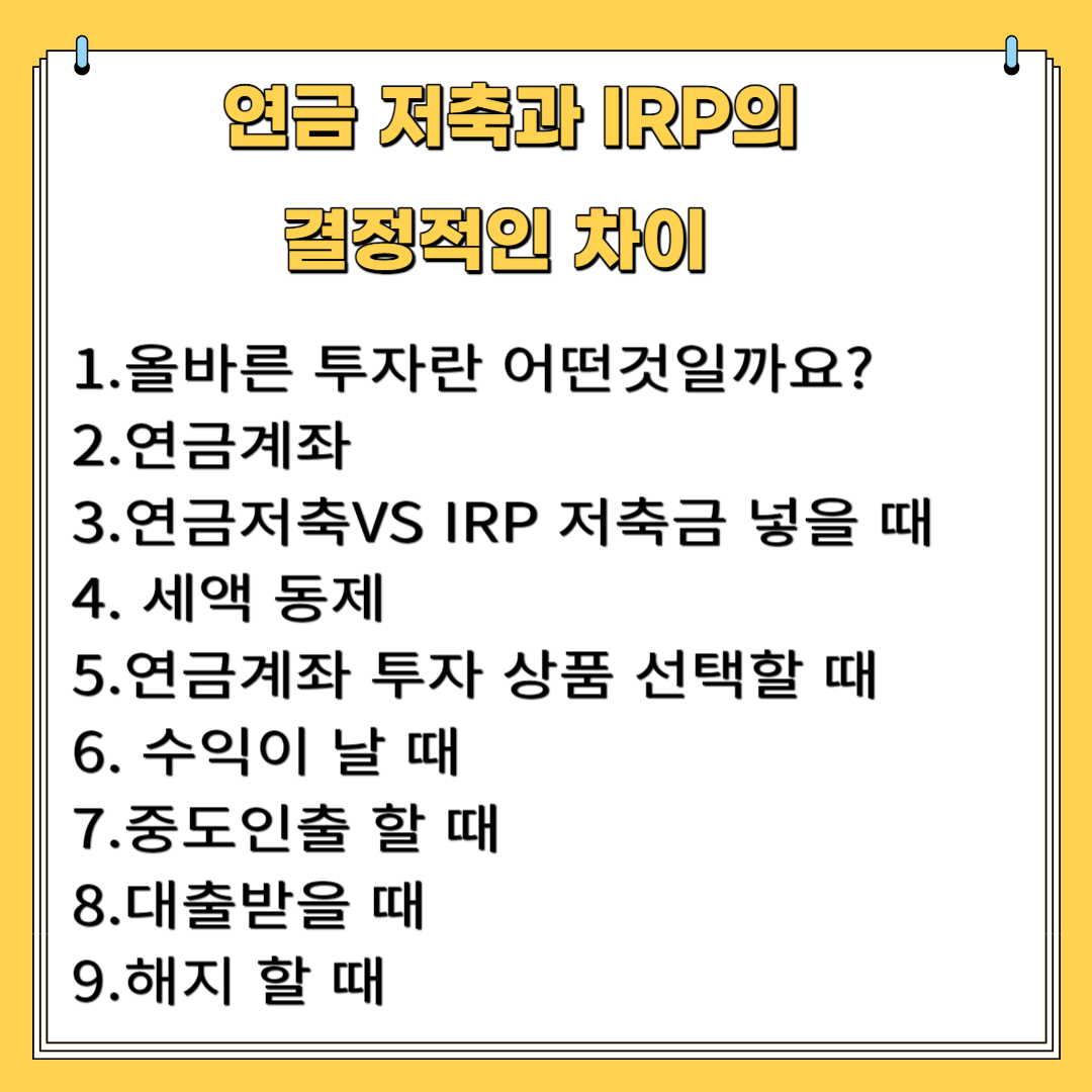 연금저축와 IRP의 결정적인 차이 1.올바른 투자란 어떤 것일까? 2. 연금계좌 3.연금저축VS IRP 저축을 넣을 때 4.세액공제 5. 연금계좌 투자 상품 선택 할 때 6. 수익이 났을 때 7. 중도인출 할때 8. 대출 받을 때 .9. 해지할때