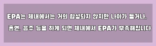  EPA는 체내에서는 거의 합성되지 않지만 나이가 들거나, 흡연, 음주 등을 하게 되면 체내에서 EPA가 부족해집니다