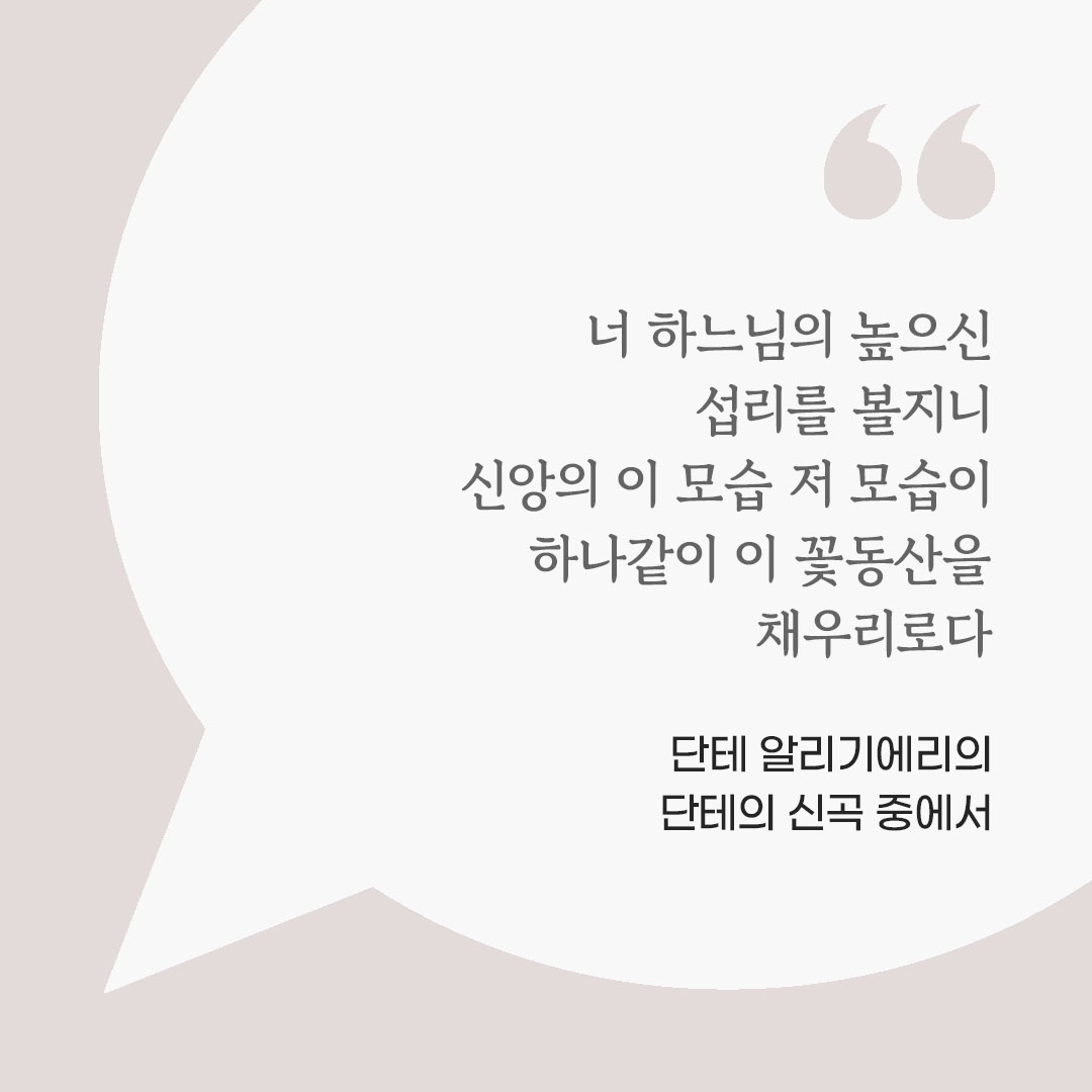 너 하느님의 높으신 섭리를 볼지니 신앙의 이 모습 저 모습이 하나같이 이 꽃동산을 채우리로다. (단테 알리기에리의 단테의 신곡 중에서) 피어나네 마음을 살리는 가톨릭 명언 이미지