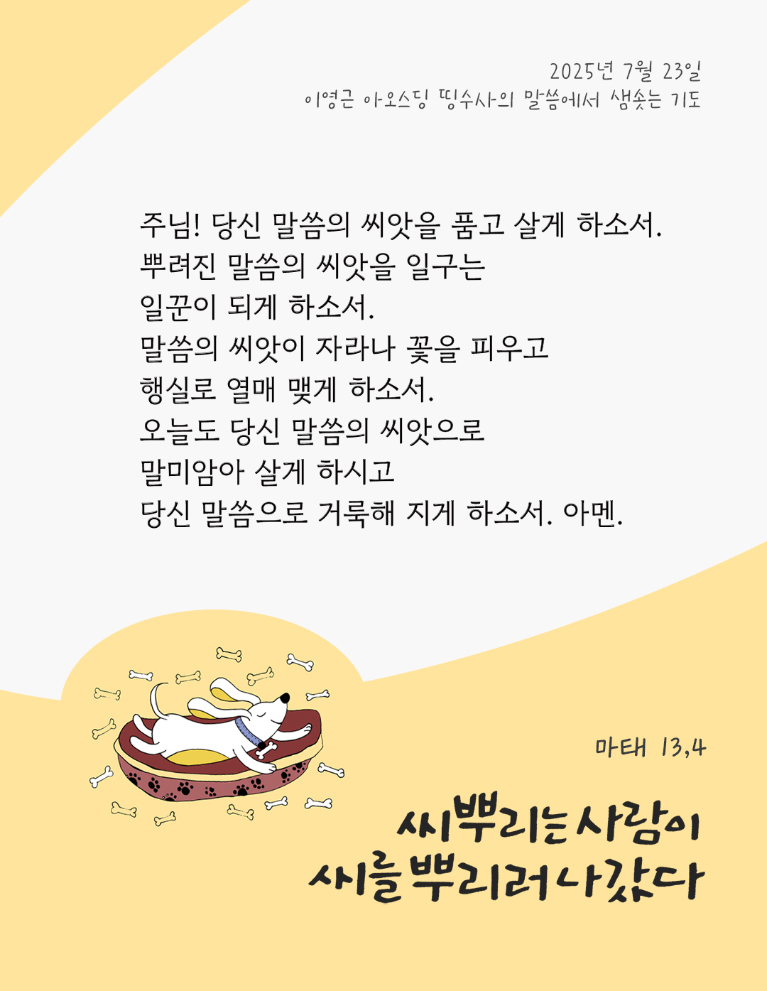 주님! 당신 말씀의 씨앗을 품고 살게 하소서. 뿌려진 말씀의 씨앗을 일구는 일꾼이 되게 하소서. 말씀의 씨앗이 자라나 꽃을 피우고 행실로 열매 맺게 하소서. 오늘도 당신 말씀의 씨앗으로 말미암아 살게 하시고 당신 말씀으로 거룩해 지게 하소서. 아멘. by 이영근 아오스딩 신부 띵수사의 말씀에서 샘솟는 기도(말샘기도)