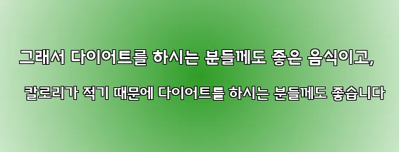  그래서 다이어트를 하시는 분들께도 좋은 음식이고, 칼로리가 적기 때문에 다이어트를 하시는 분들께도 좋습니다