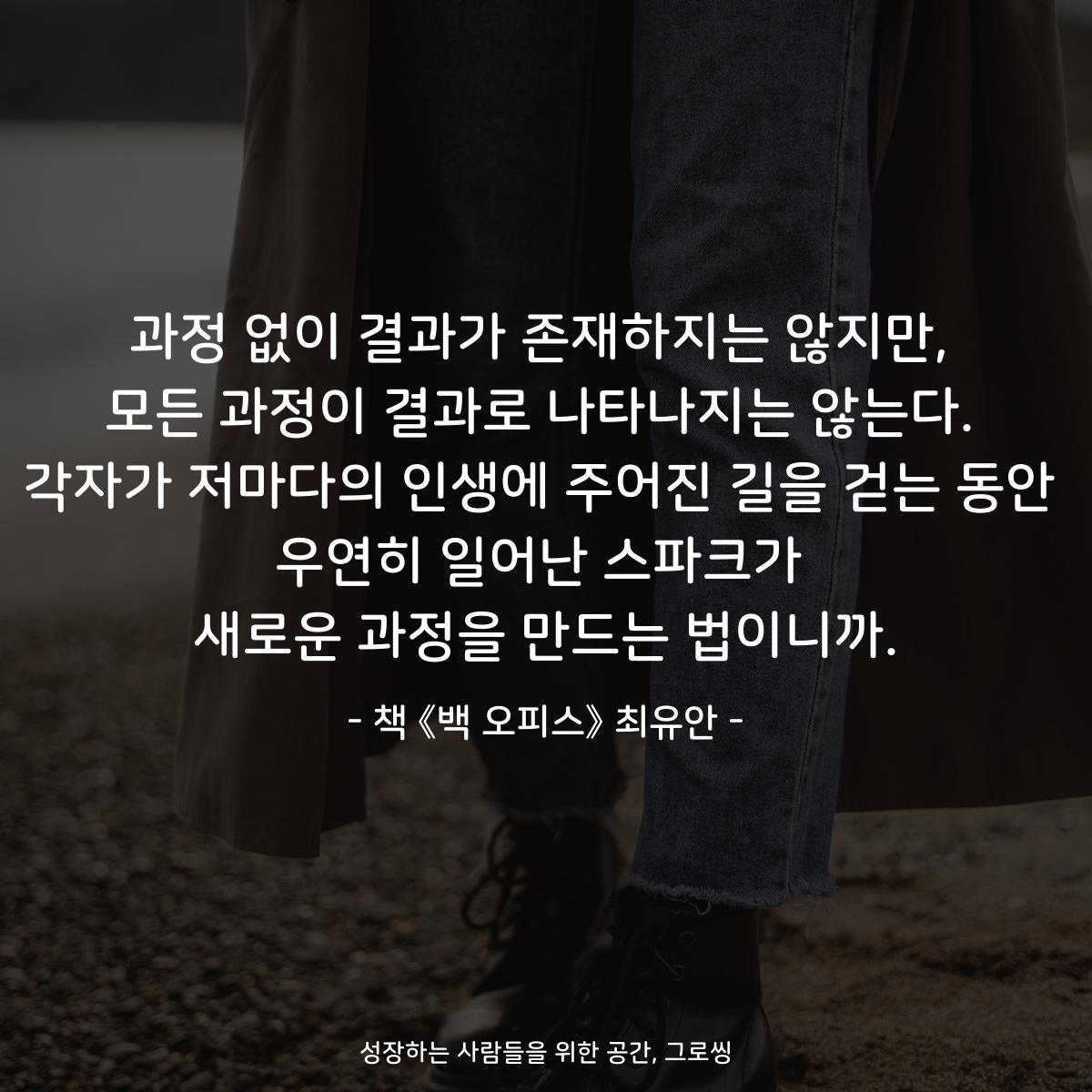 과정 없이 결과가 존재하지는 않지만,
모든 과정이 결과로 나타나지는 않는다.
각자가 저마다의 인생에 주어진 길을 걷는 동안
우연히 일어난 스파크가
새로운 과정을 만드는 법이니까.